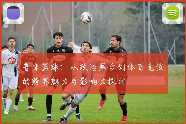 普京篮球：从政治舞台到体育竞技的跨界魅力与影响力探讨