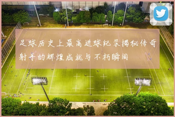 足球历史上最高进球纪录揭秘传奇射手的辉煌成就与不朽瞬间