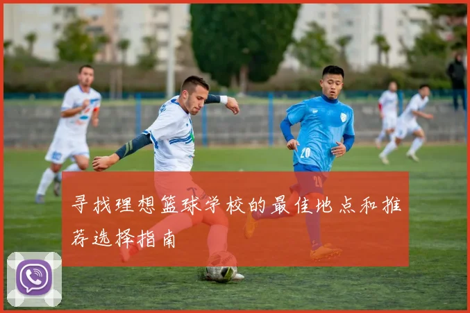 寻找理想篮球学校的最佳地点和推荐选择指南