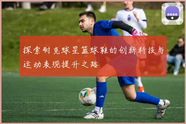 探索耐克球星篮球鞋的创新科技与运动表现提升之路