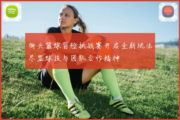 街头篮球冒险挑战赛开启全新玩法尽显球技与团队合作精神