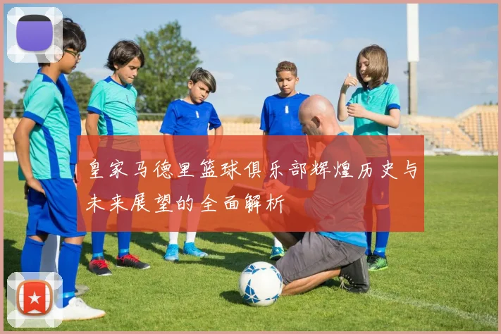 皇家马德里篮球俱乐部辉煌历史与未来展望的全面解析