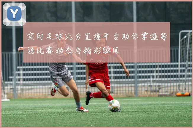 实时足球比分直播平台助你掌握每场比赛动态与精彩瞬间