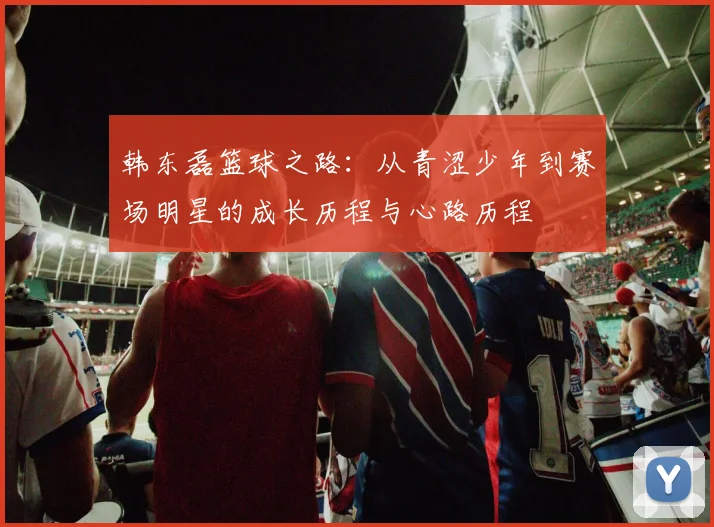 韩东磊篮球之路：从青涩少年到赛场明星的成长历程与心路历程