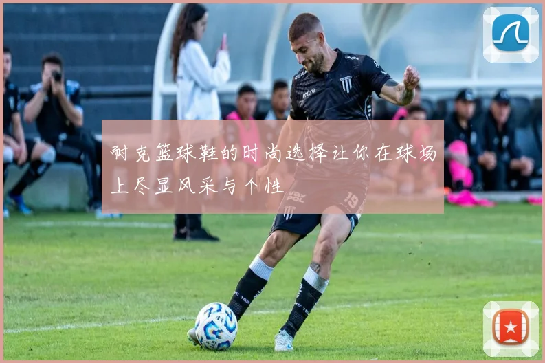 耐克篮球鞋的时尚选择让你在球场上尽显风采与个性